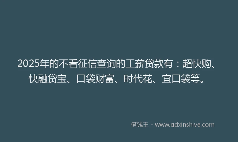 2025年的不看征信查询的工薪贷款有：超快购、快融贷宝、口袋财富、时代花、宜口袋等。