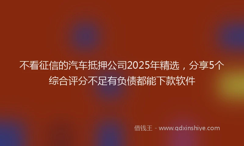 不看征信的汽车抵押公司2025年精选，分享5个综合评分不足有负债都能下款软件