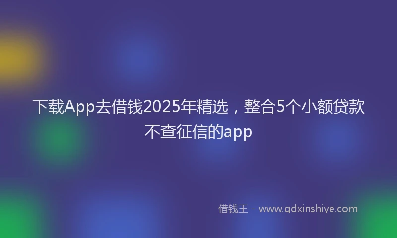 下载App去借钱2025年精选，整合5个小额贷款不查征信的app