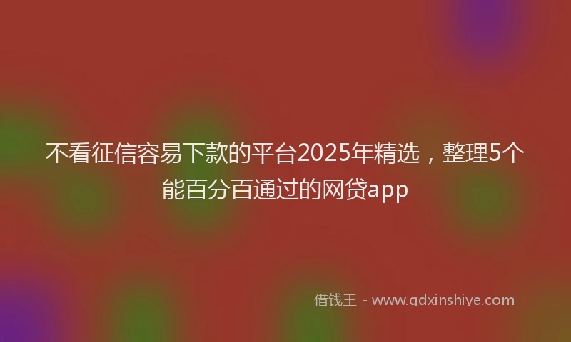 不看征信容易下款的平台2025年精选，整理5个能百分百通过的网贷app
