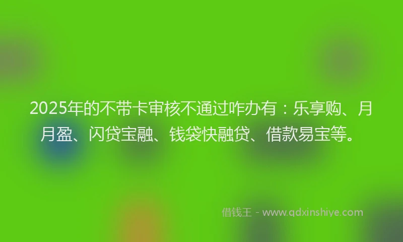 2025年的不带卡审核不通过咋办有：乐享购、月月盈、闪贷宝融、钱袋快融贷、借款易宝等。