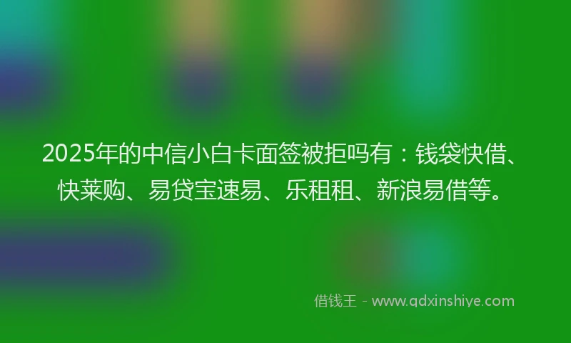 2025年的中信小白卡面签被拒吗有：钱袋快借、快莱购、易贷宝速易、乐租租、新浪易借等。