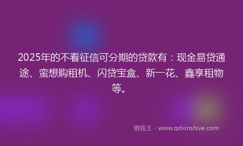2025年的不看征信可分期的贷款有：现金易贷通途、蛮想购租机、闪贷宝盒、新一花、鑫享租物等。