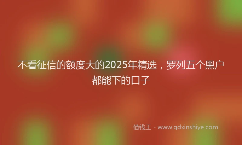 不看征信的额度大的2025年精选，罗列五个黑户都能下的口子