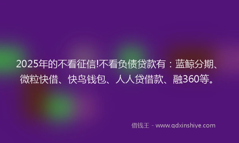 2025年的不看征信!不看负债贷款有：蓝鲸分期、微粒快借、快鸟钱包、人人贷借款、融360等。