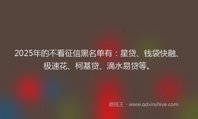 2025年的不看征信黑名单有：星贷、钱袋快融、极速花、柯基贷、滴水易贷等。