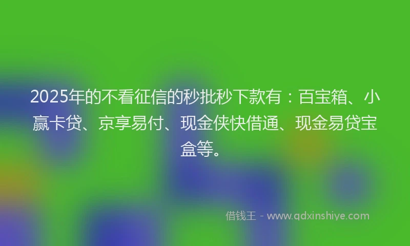 2025年的不看征信的秒批秒下款有：百宝箱、小赢卡贷、京享易付、现金侠快借通、现金易贷宝盒等。