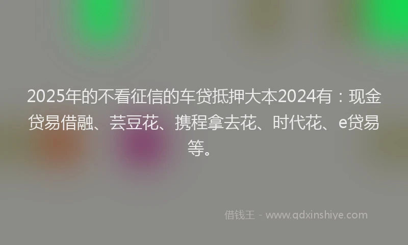 2025年的不看征信的车贷抵押大本2024有：现金贷易借融、芸豆花、携程拿去花、时代花、e贷易等。