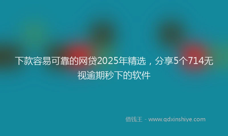 下款容易可靠的网贷2025年精选，分享5个714无视逾期秒下的软件
