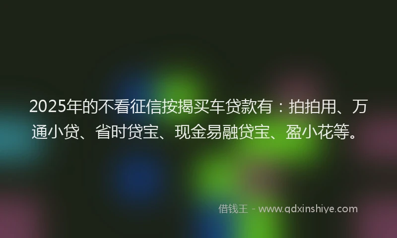 2025年的不看征信按揭买车贷款有：拍拍用、万通小贷、省时贷宝、现金易融贷宝、盈小花等。