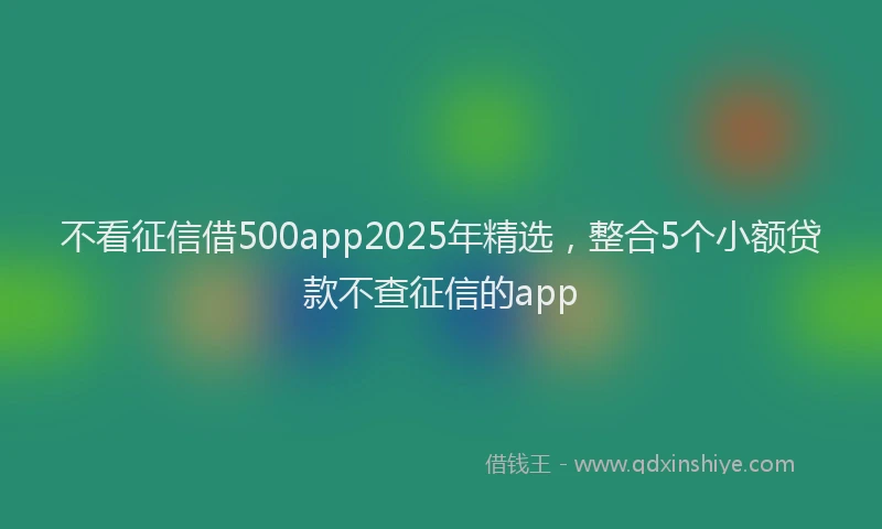 不看征信借500app2025年精选，整合5个小额贷款不查征信的app