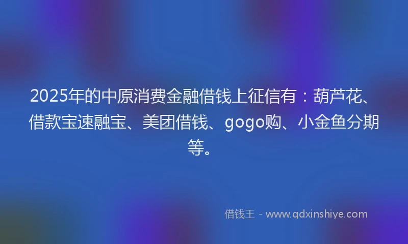 2025年的中原消费金融借钱上征信有：葫芦花、借款宝速融宝、美团借钱、gogo购、小金鱼分期等。