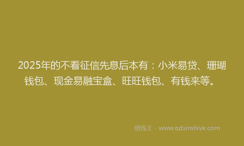 2025年的不看征信先息后本有：小米易贷、珊瑚钱包、现金易融宝盒、旺旺钱包、有钱来等。