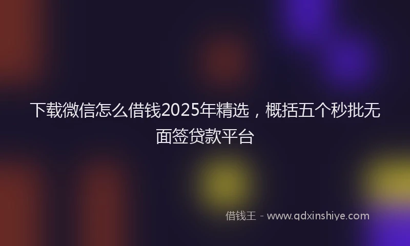 下载微信怎么借钱2025年精选，概括五个秒批无面签贷款平台
