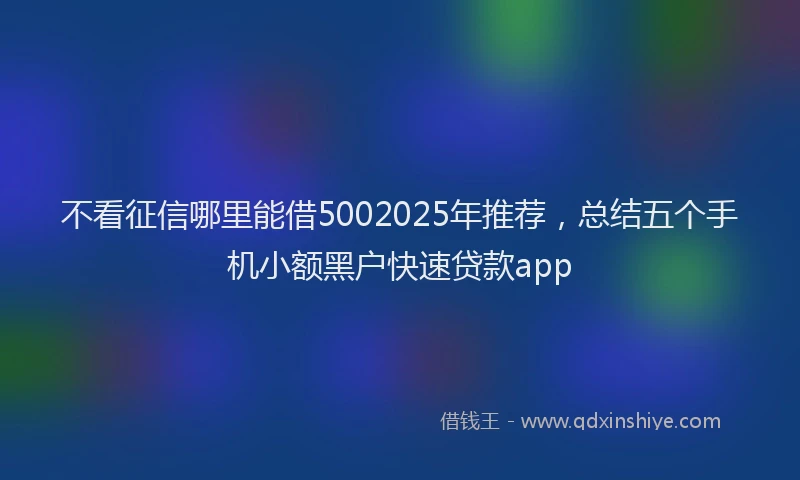 不看征信哪里能借5002025年推荐，总结五个手机小额黑户快速贷款app