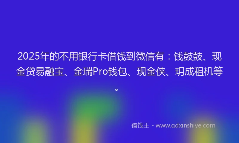 2025年的不用银行卡借钱到微信有：钱鼓鼓、现金贷易融宝、金瑞Pro钱包、现金侠、玥成租机等。