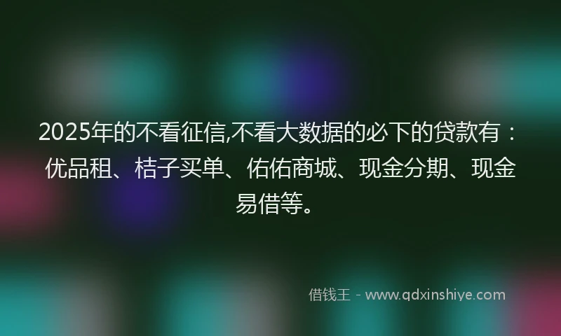 2025年的不看征信,不看大数据的必下的贷款有：优品租、桔子买单、佑佑商城、现金分期、现金易借等。
