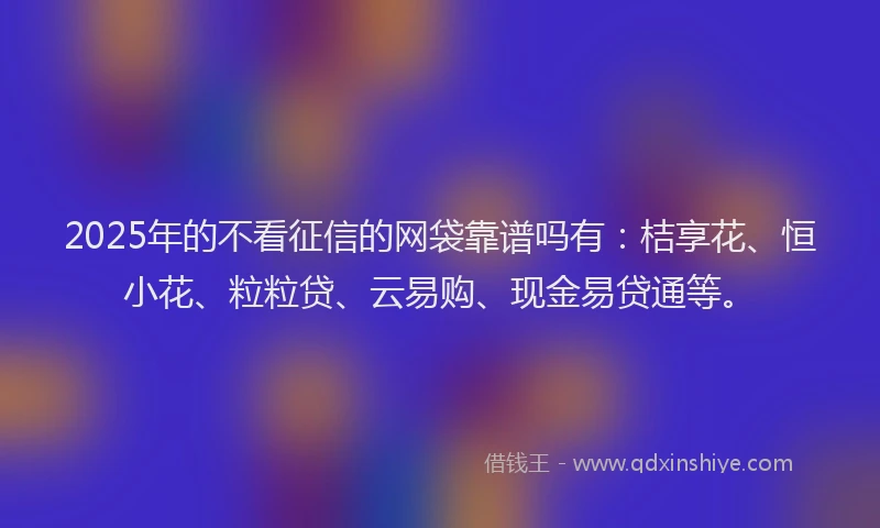 2025年的不看征信的网袋靠谱吗有：桔享花、恒小花、粒粒贷、云易购、现金易贷通等。
