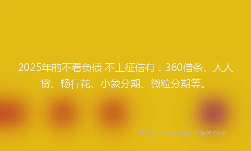 2025年的不看负债 不上征信有：360借条、人人贷、畅行花、小象分期、微粒分期等。