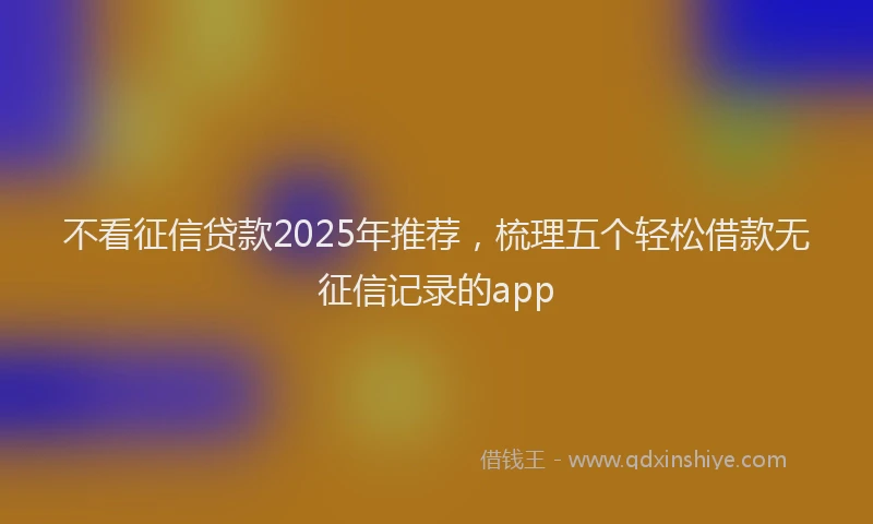 不看征信贷款2025年推荐，梳理五个轻松借款无征信记录的app