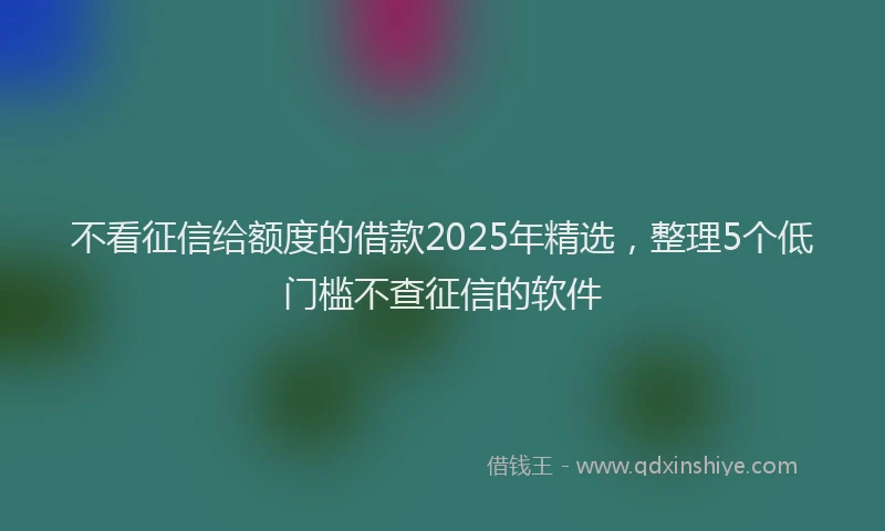 不看征信给额度的借款2025年精选，整理5个低门槛不查征信的软件