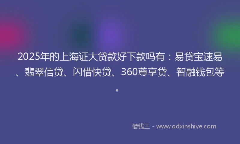 2025年的上海证大贷款好下款吗有：易贷宝速易、翡翠信贷、闪借快贷、360尊享贷、智融钱包等。