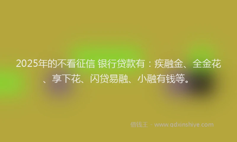 2025年的不看征信 银行贷款有：疾融金、全金花、享下花、闪贷易融、小融有钱等。