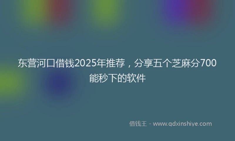 东营河口借钱2025年推荐，分享五个芝麻分700能秒下的软件