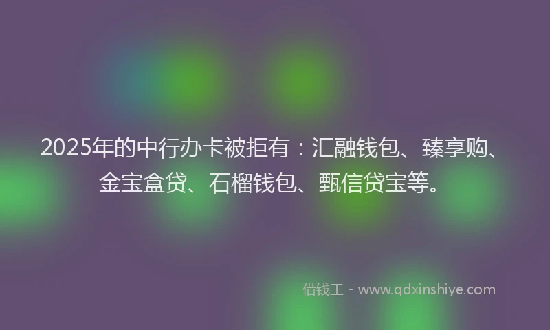 2025年的中行办卡被拒有：汇融钱包、臻享购、金宝盒贷、石榴钱包、甄信贷宝等。