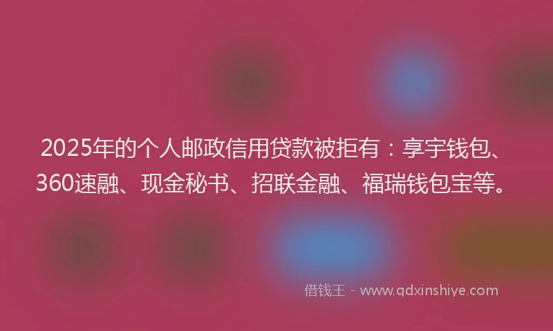 2025年的个人邮政信用贷款被拒有：享宇钱包、360速融、现金秘书、招联金融、福瑞钱包宝等。