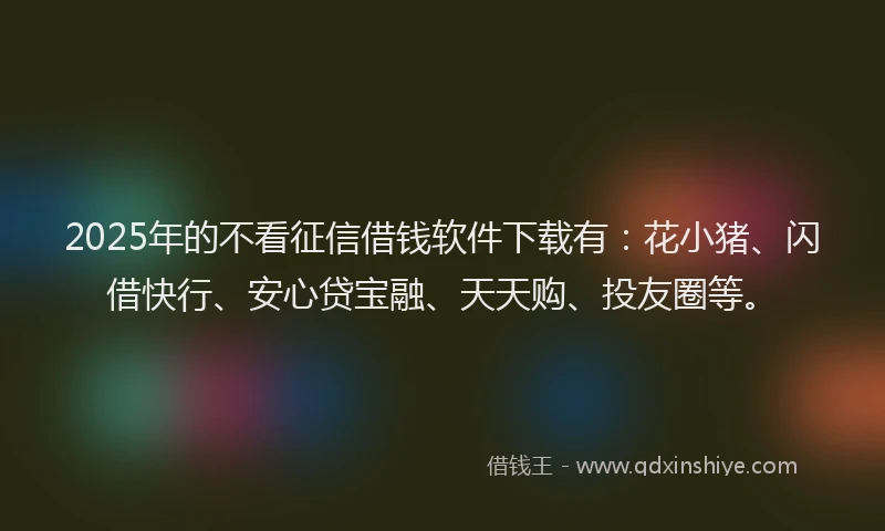 2025年的不看征信借钱软件下载有：花小猪、闪借快行、安心贷宝融、天天购、投友圈等。