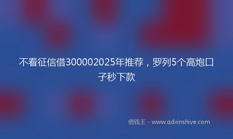 不看征信借300002025年推荐，罗列5个高炮口子秒下款