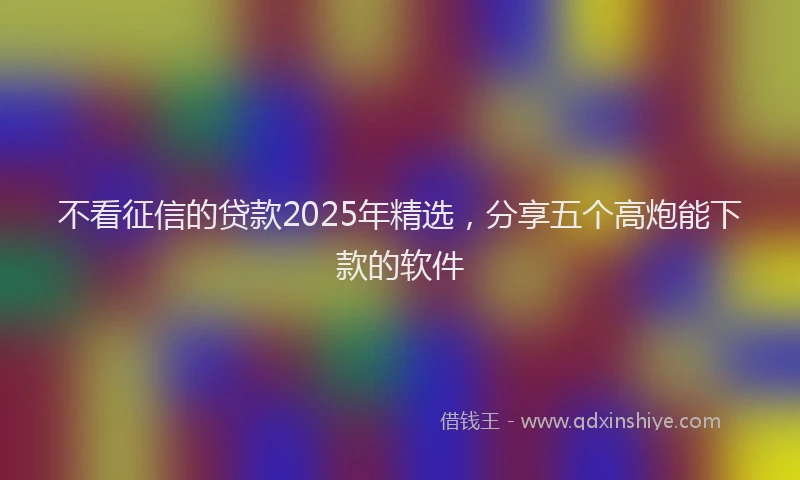 不看征信的贷款2025年精选，分享五个高炮能下款的软件