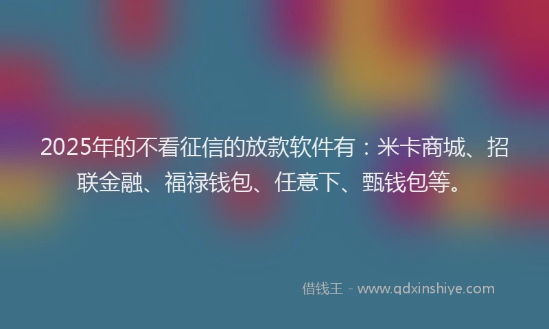 2025年的不看征信的放款软件有：米卡商城、招联金融、福禄钱包、任意下、甄钱包等。