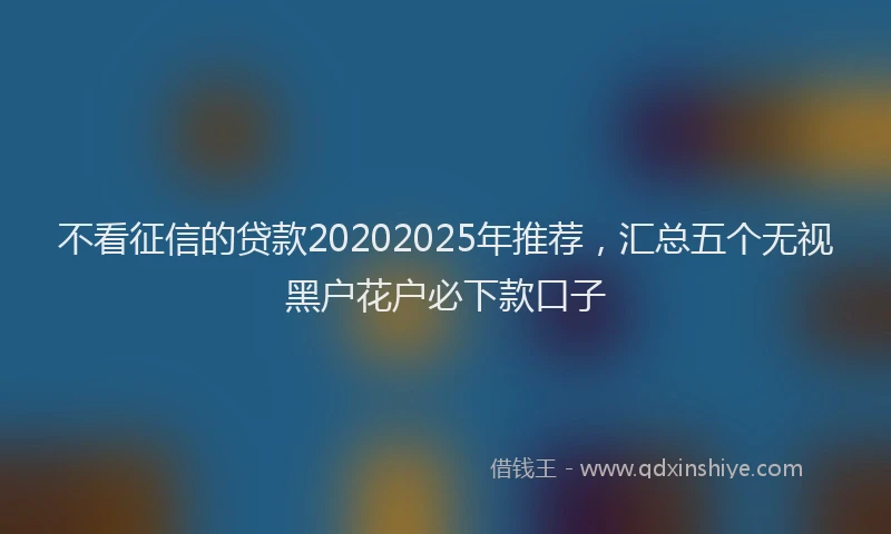 不看征信的贷款20202025年推荐，汇总五个无视黑户花户必下款口子