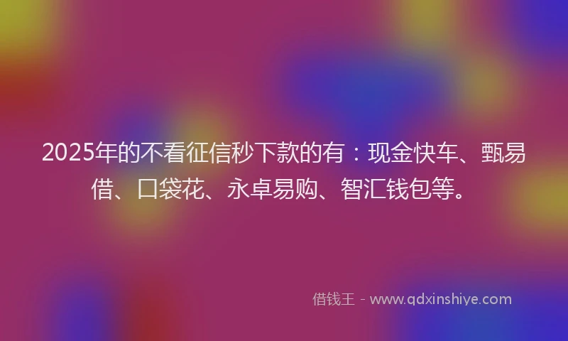 2025年的不看征信秒下款的有：现金快车、甄易借、口袋花、永卓易购、智汇钱包等。