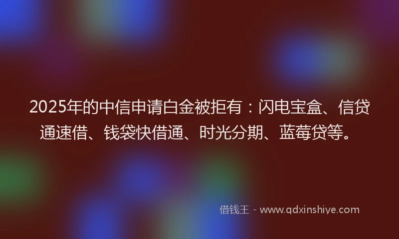 2025年的中信申请白金被拒有:闪电宝盒、信贷通速借、钱袋快借通、时光分期、蓝莓贷等。