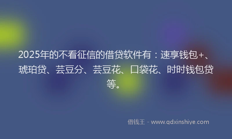 2025年的不看征信的借贷软件有：速享钱包+、琥珀贷、芸豆分、芸豆花、口袋花、时时钱包贷等。