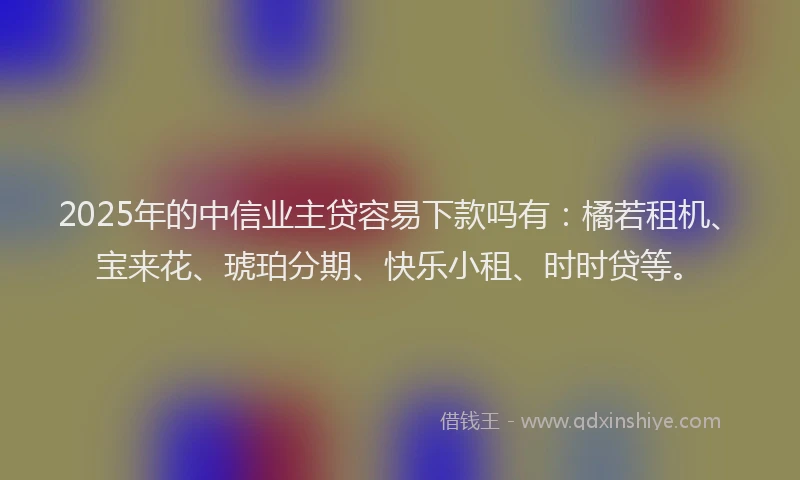 2025年的中信业主贷容易下款吗有：橘若租机、宝来花、琥珀分期、快乐小租、时时贷等。