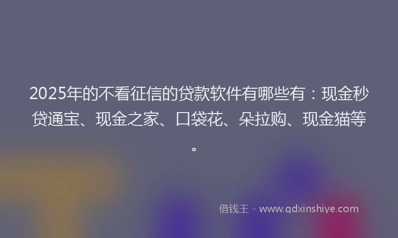 2025年的不看征信的贷款软件有哪些有：现金秒贷通宝、现金之家、口袋花、朵拉购、现金猫等。
