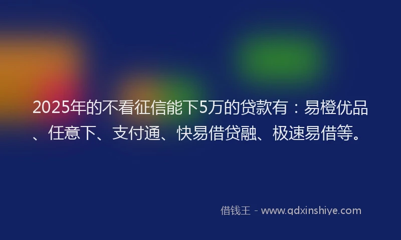 2025年的不看征信能下5万的贷款有:易橙优品、任意下、支付通、快易借贷融、极速易借等。