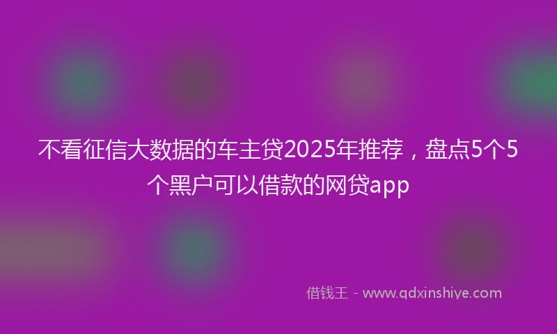 不看征信大数据的车主贷2025年推荐，盘点5个5个黑户可以借款的网贷app