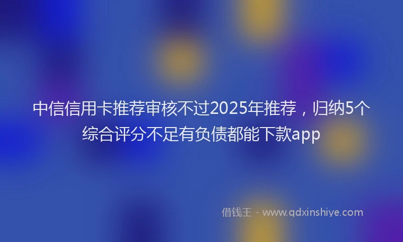 中信信用卡推荐审核不过2025年推荐，归纳5个综合评分不足有负债都能下款app
