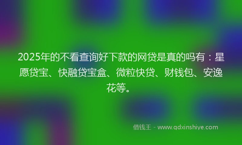 2025年的不看查询好下款的网贷是真的吗有：星愿贷宝、快融贷宝盒、微粒快贷、财钱包、安逸花等。
