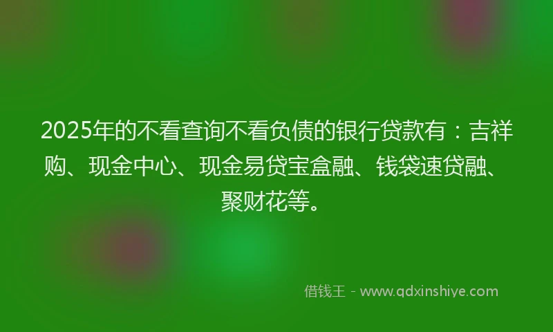 2025年的不看查询不看负债的银行贷款有：吉祥购、现金中心、现金易贷宝盒融、钱袋速贷融、聚财花等。