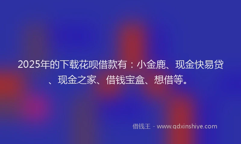 2025年的下载花呗借款有：小金鹿、现金快易贷、现金之家、借钱宝盒、想借等。
