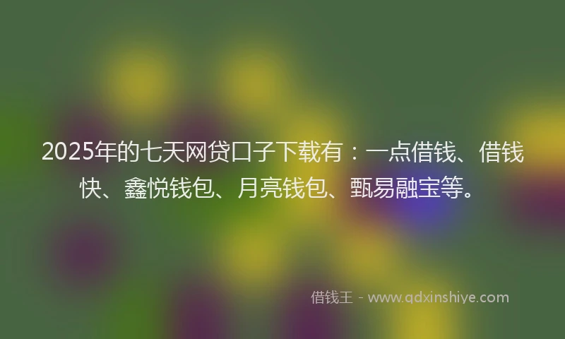 2025年的七天网贷口子下载有：一点借钱、借钱快、鑫悦钱包、月亮钱包、甄易融宝等。