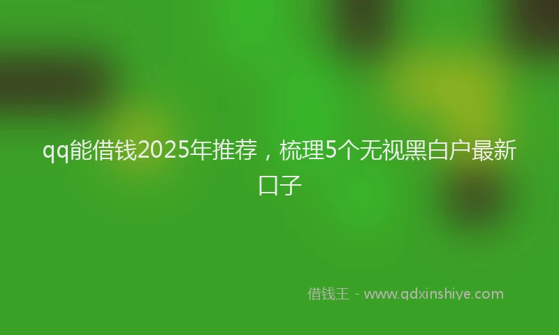 qq能借钱2025年推荐，梳理5个无视黑白户最新口子