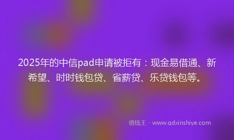 2025年的中信pad申请被拒有：现金易借通、新希望、时时钱包贷、省薪贷、乐贷钱包等。