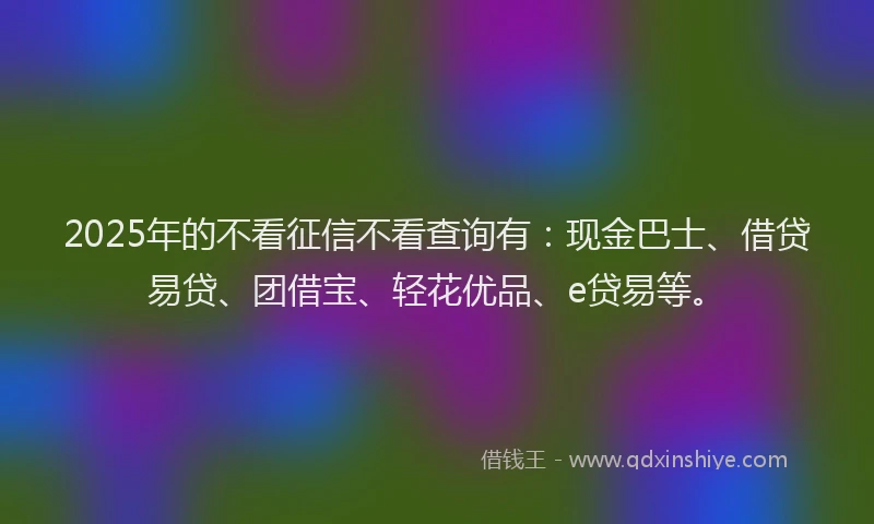 2025年的不看征信不看查询有：现金巴士、借贷易贷、团借宝、轻花优品、e贷易等。